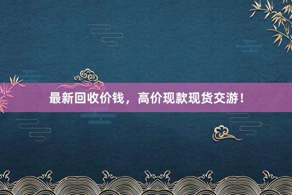 最新回收价钱，高价现款现货交游！