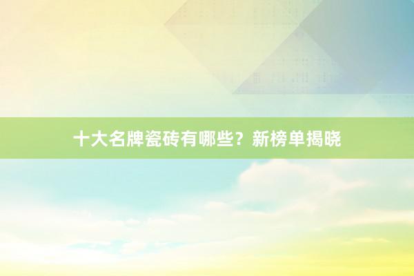 十大名牌瓷砖有哪些？新榜单揭晓